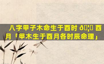八字甲子木命生于酉时 🦁 酉月「甲木生于酉月各时辰命理」